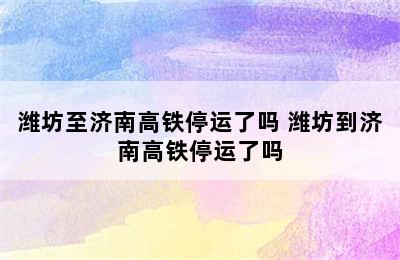 潍坊至济南高铁停运了吗 潍坊到济南高铁停运了吗